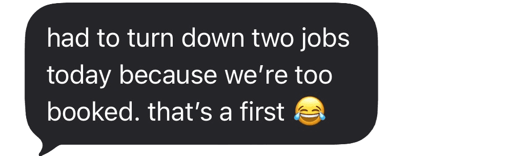 Had to turn down two jobs because we're too booked, that's a first